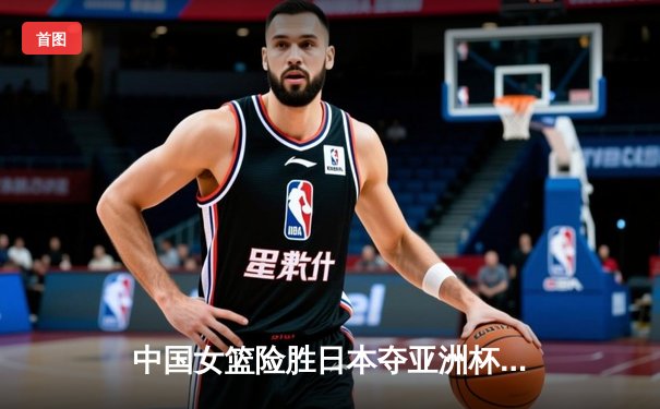 中国女篮险胜日本夺亚洲杯冠军 韩旭独揽26+10主宰内线