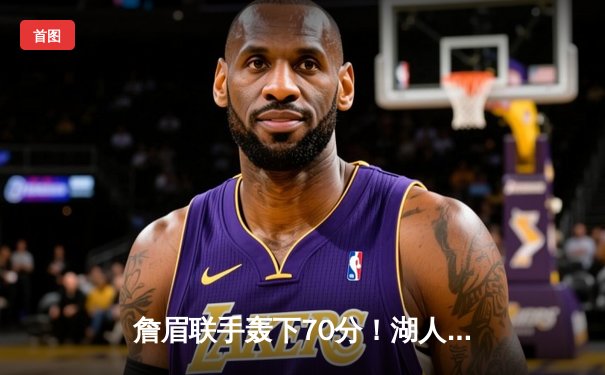 詹眉联手轰下70分！湖人加时鏖战力克雄鹿，东部客场之旅强势收官