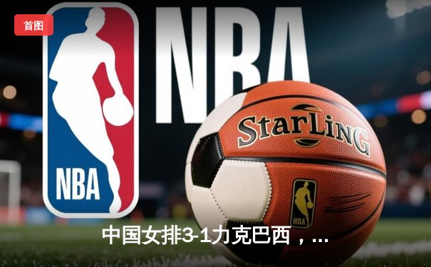 中国女排3-1力克巴西，豪取世界联赛开门红